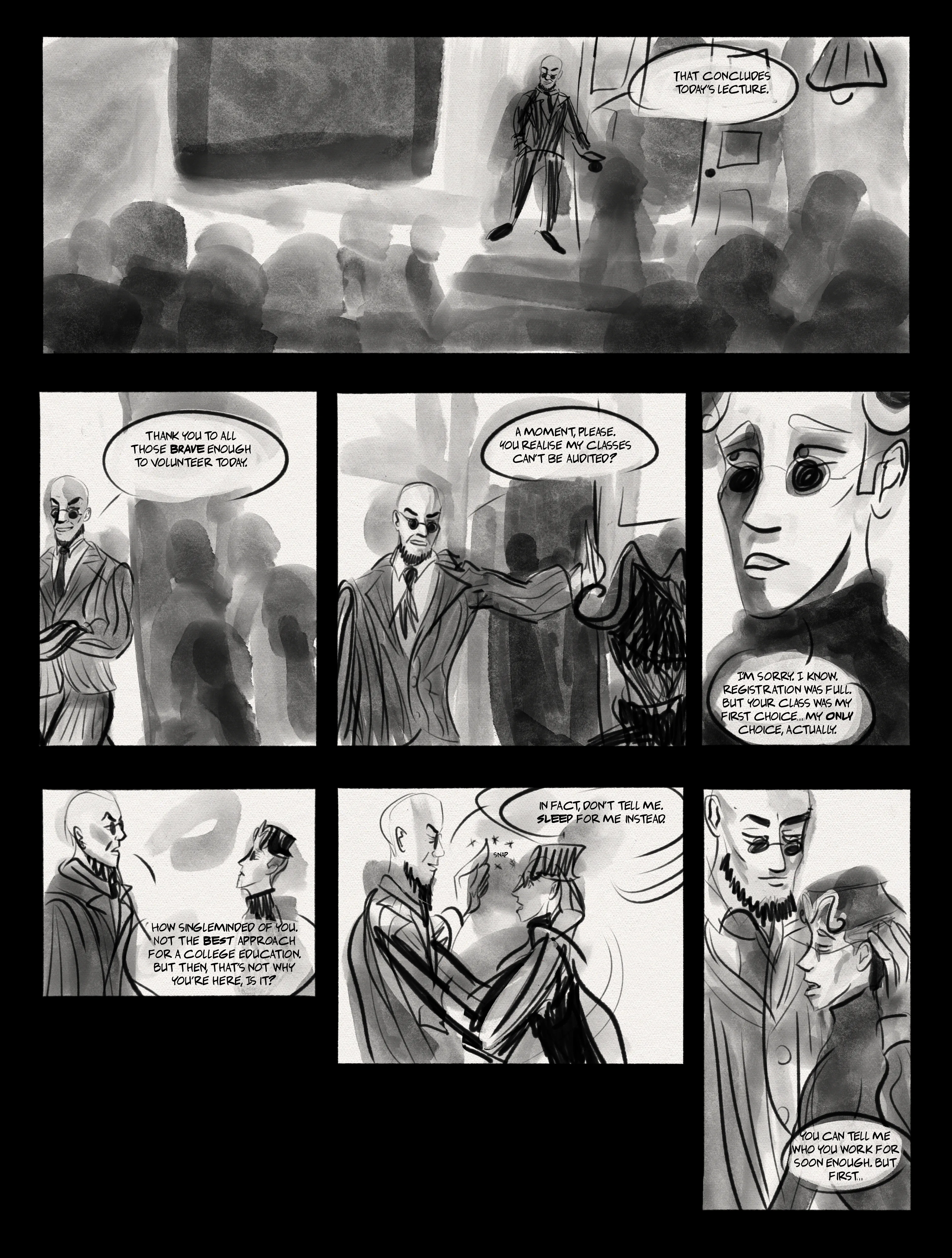 Panel 1: a lecture theatre. Hugo is standing at the foot, delivering a lecture. "That concludes today's lecture." Panel 2: Hugo holds the door for exiting students. "thank you to all those brave enough to volunteer today." Panel 3: Hugo blocks exit for mat, my self insert. "a moment, please. You realise my classes can't be audited?" Panel 4: close up of mats face. Mat says, "I'm sorry. I know. Registration was full. But your class was my first choice... my only choice, actually." Panel 5: the two of them face to face. Hugo: "how single-minded of you. Not the best approach for a college education. But then, that's not why you're here, is it?" Panel 6: Hugo snaps his fingers and grabs Mat by the head. "in fact, don't tell me. Sleep for me instead." Panel 7: Hugo holding mat gently by the back of the head. They lean on his chest, arms limp and blank faced. "you can tell me who you work for soon enough. But first..."
