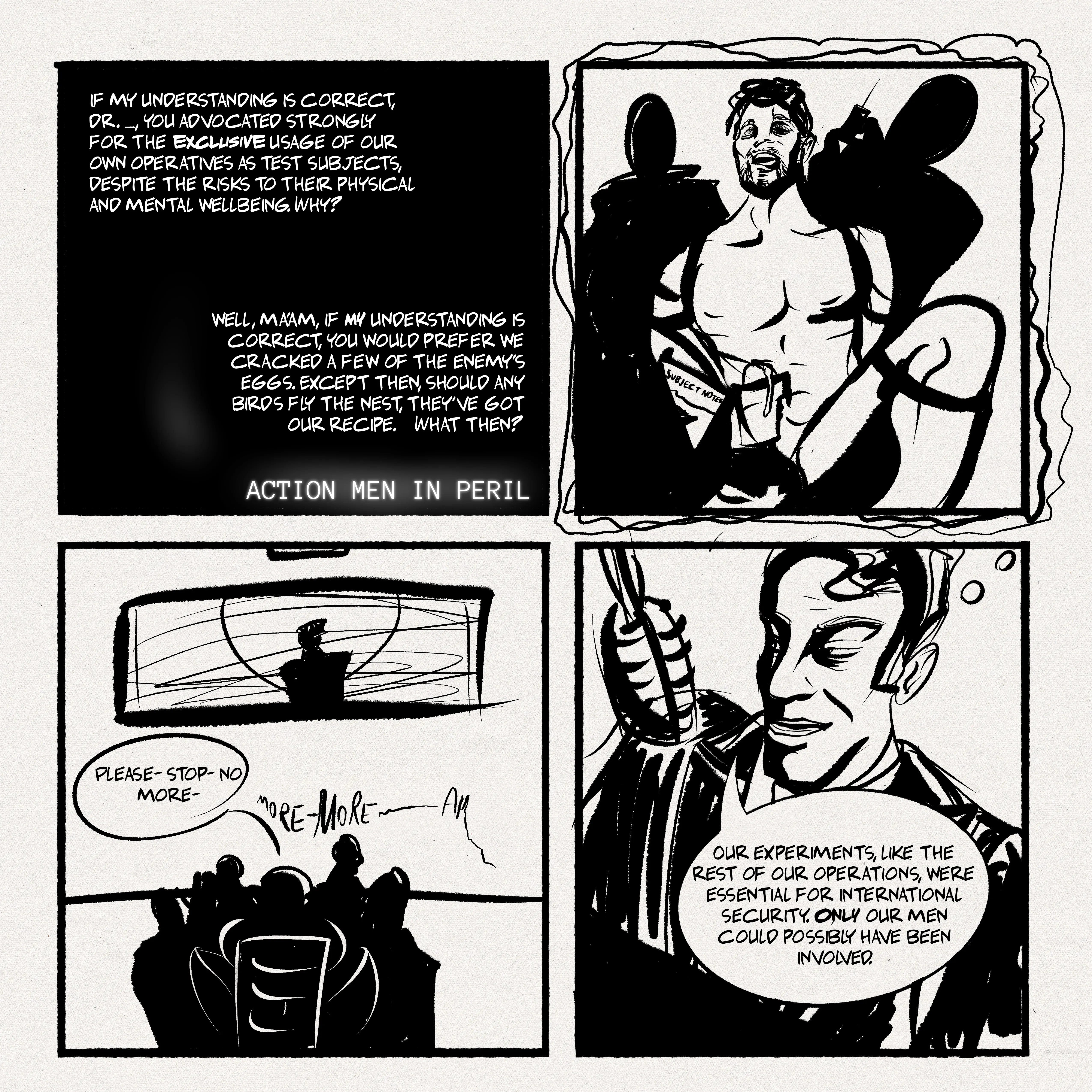 4-panel comic. panel 1: black screen, text only.  person 1: 'if my understanding is correct, dr. [redacted]} you advocated strongly for the exclusive usage of our own operatives as test subjects. despite the risks to their physical and mental wellbeing. why? person 2: well, ma'am, if my understanding is correct, you would prefer we cracked a few of the enemy's eggs. except then, should any birds fly the nest, they've got our recipe. what then? title (in different, monospaced font): ACTION MEN IN PERIL panel 2: silhouettes of people surround a restrained man being jacked off by someone who holds 'subject notes' in the other hand. another silhouette behind him prepares a syringe. panel 3: a reverse shot of panel 2 with everyone silhouetted. a viewing window shows another silhouetted figure standing at the centre. the restrained man: please-- stop-- no more -- moRE -- MORE -- AH-- panel 4: dr. [redacted]} his face half in shadow, speaking into an old style microphone. he has a slight smile and a thought bubble shows him thinking about the sights in panel 2. "our experiments, like the rest of our operations, were essential for international security. ONLY our men could possibly have been involved.".
