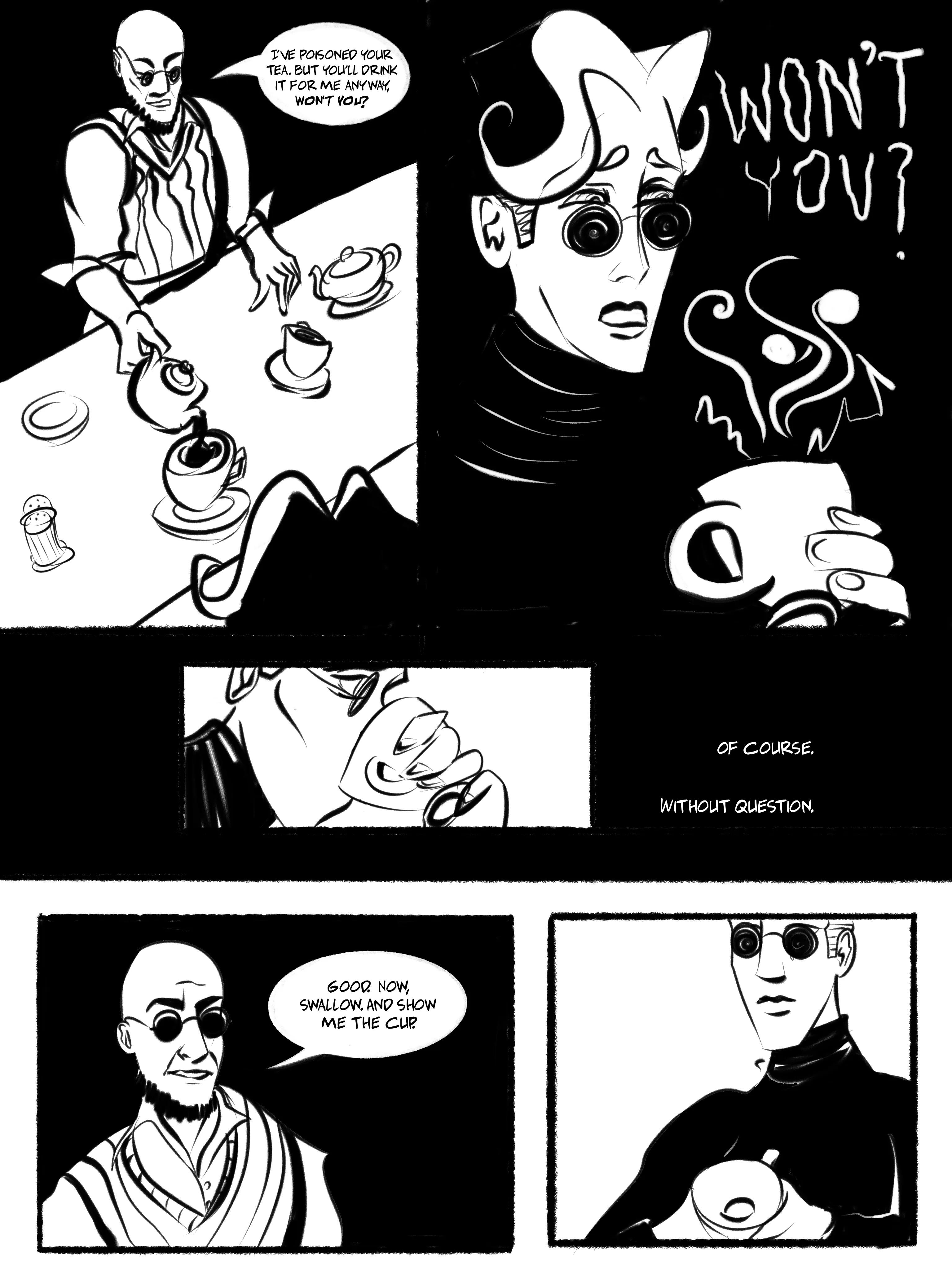 An ink sketch comic. Hugo pours tea for Mat, saying, 'I've poisoned your tea, but you'll drink it for me anyway, won't you?' The words echo in Mat's background ominously; they bare their teeth. But, in the subsequent panel, they drink up. Caption: Of course. Without question. Hugo says 'Good. Now swallow and show me the cup.' Mat shows the cup is now empty.
