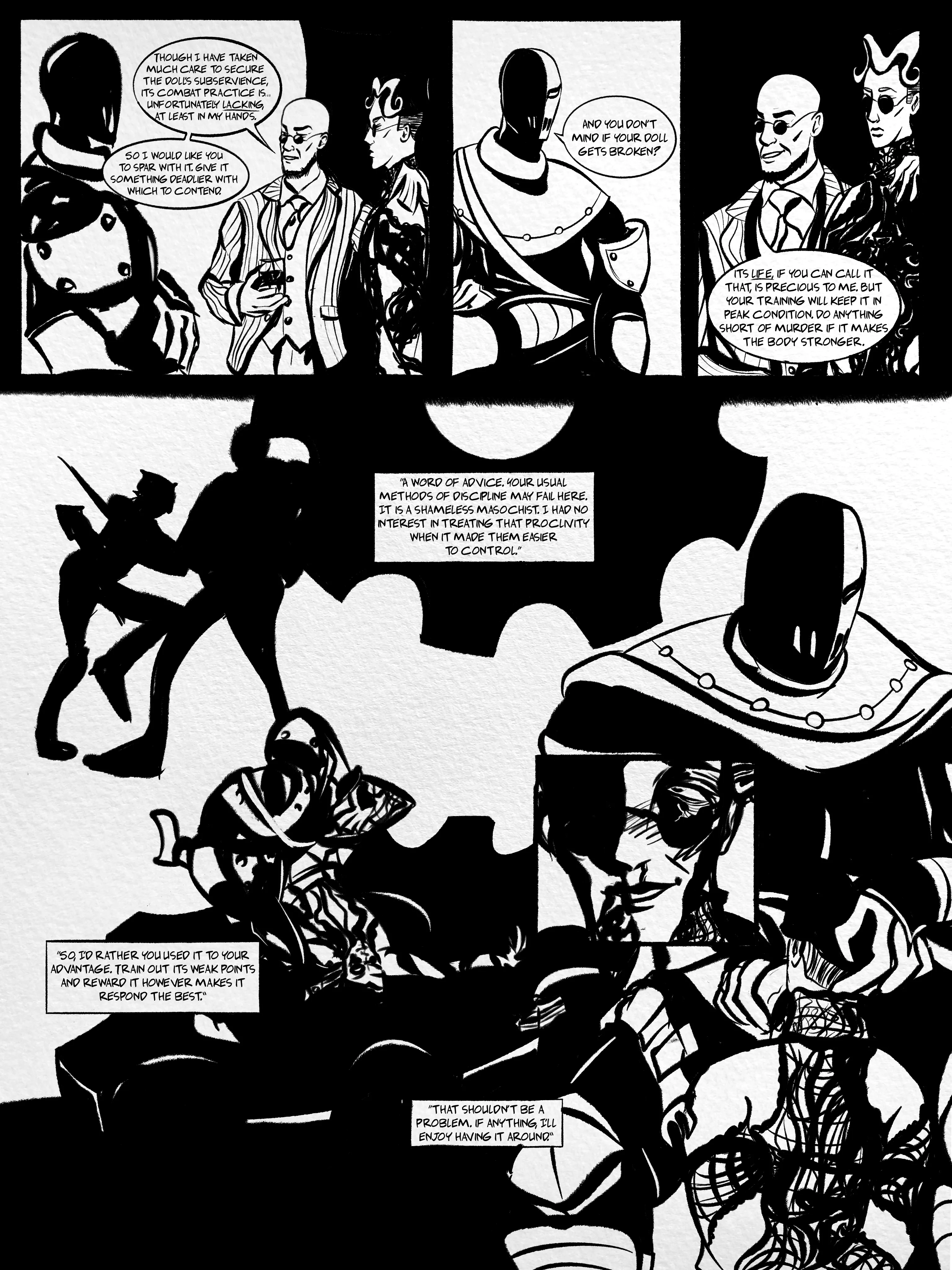 one-page inked comic. panel 1: hugo strange has an arm around my self-insert, mat/manikin. he's speaking to deathstroke, whose arms are folded. hugo: 'though i have taken much care to secure the doll's subservience, its combat practice is unfortunately lacking, at least in my hands. so i would like you to spar with it. give it something deadlier with which to contend.'
panel 2: deathstroke alone, same pose. 'and you don't mind if your doll gets broken?'
panel 3: hugo and mat, same pose. hugo: 'its life, if you can call it that, is precious to me. but your training will keep it in peak condition. do anything short of murder if it makes the body stronger.'
panel 4: montage of mat and deathstroke in combat training. deathstroke has the upper hand and puts a gun to mat's head. hugo voiceover from the previous scene: 'a word of advice. your usual methods of discipline may fail here. it is a shameless masochist. i had no interest in treating that proclivity when it made them easier to control. so, i'd rather you used it to your advantage. train out its weak points and reward it however makes it respond the best.'
panel-in-panel: mat's bloodied face looking blissed out. they usually wear full-moon shades to match hugo's glasses), but they are broken here.
deathstroke, again voiceover from the previous scene: 'that shouldn't be a problem. if anything, i'll enjoy having it around.'
underneath the panel-in-panel is a close and personal shot of mat orally servicing deathstroke. their arms are tied.