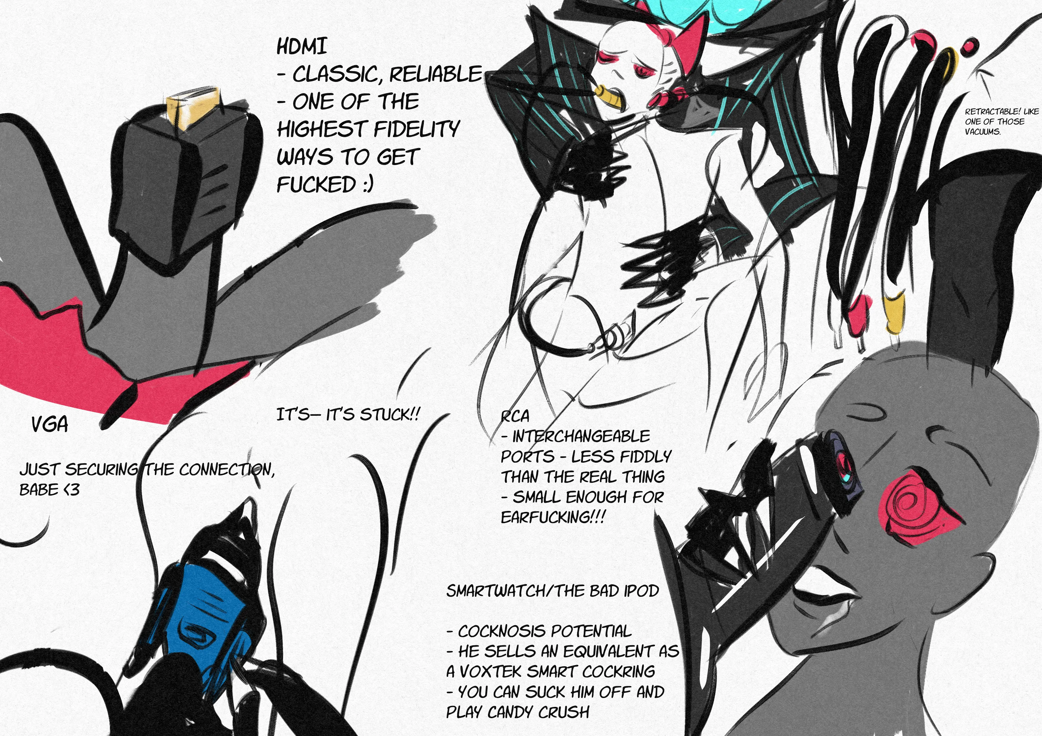 A series of concepts for Vox's genitalia, with close-ups of the examples. HDMI: Classic, reliable. One of the highest fidelity ways to get fucked. VGA cable: a POV shot of tightening the cable in an anonymous character's pussy. They exclaim, 'it's-- it's stuck!' to which Vox replies 'Just securing the connection, babe.' Another version is the red, white and yellow RCA cables. Interchangeable ports, less fiddly than the real thing. Small enough for ear fucking! Retractable with a button like one of those vacuums. There is a sketch of Vox plugging one cable into a hypnotised anon's pussy, another into their ear and one in their mouth. The final option is a shiny latex black version, with a screen on top like a smartwatch or The Bad iPod. it is seen with a spiral display hypnotising an anon. Cocknosis potential. He sells an equivalent as a VoxTek smart cockring. You can suck him off and play Candy Crush at the same time.