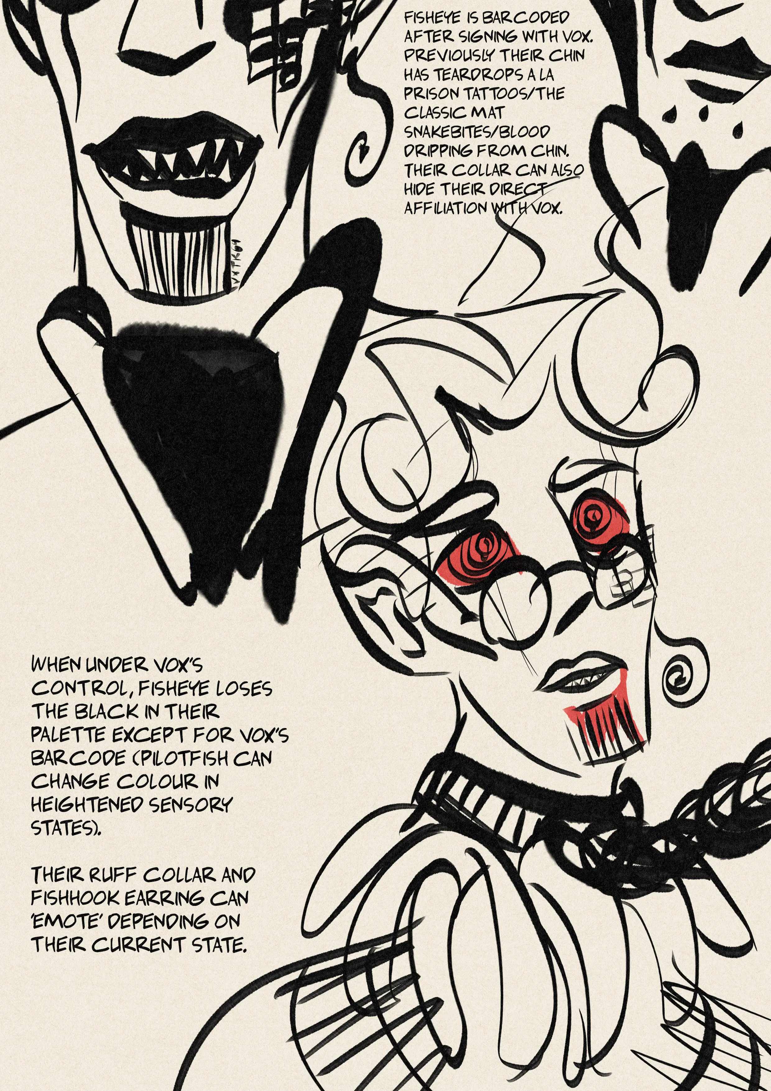Design notes for Fisheye, my hazbin hotel oc. One drawing notes the barcode marking on their chin with the number VXTK69. caption: “fisheye is barcoded after signing with vox. Previously their chin has teardrops a la prison tattoos/the classic mat snakebites/blood dripping from chin. Their collar can also hide their direct affiliation with vox.” Another drawing shows their initial teardrop pattern on their chin. Another drawing shows fisheye hypnotised by vox, with red concentric eyes and pupils matching vox’s, blood dripping beneath the barcode. They are collared with the chains of their soul contract. Their stripes have been washed out in white. Caption: “when under vox’s control, fisheye loses the black in their palette (pilot fish can change colour in heightened sensory states). Their ruff collar and fishhook earring can emote depending on their current state.”.