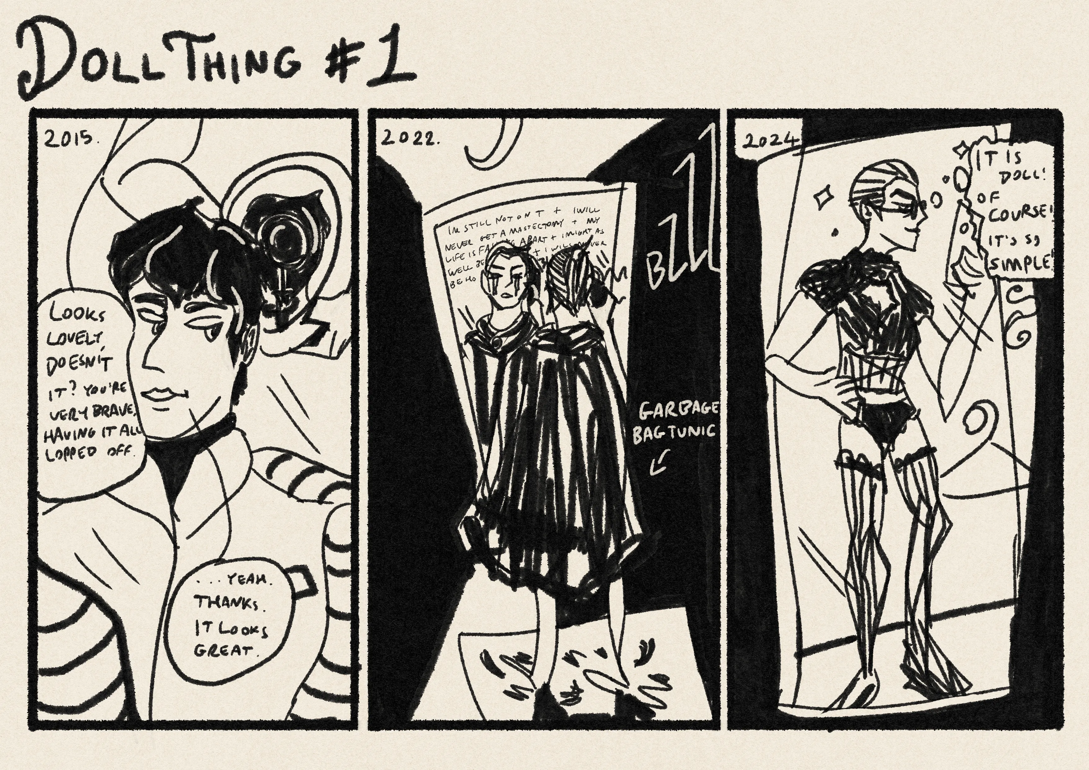 Title: Dollthing #1. A three panel comic strip. Panel 1: 2015. A faceless hairdresser points a mirror at the back of the protagonists head. They say, 'looks lovely, doesn't it? You're very brave, having it all lopped off'. The protagonist with the classic teenage transmasc bomber jacket, says, yeah, thanks. It looks great. They don't look enthused. Panel 2: 2022. a shadowy hallway. Protagonist is sobbing with lines of hopeless thought/mumbled desperation behind them in the mirror like they can't get a mastectomy and they'll never get on t. They are buzzing all their hair off, wearing a garbage bag tunic to catch the hair, though much of it is instead on the floor. Panel 3: 2024. Protagonist with shaved head in lingerie, taking a mirror selfie in a changing room. Thought bubble: it is doll! Of course! It is so simple!