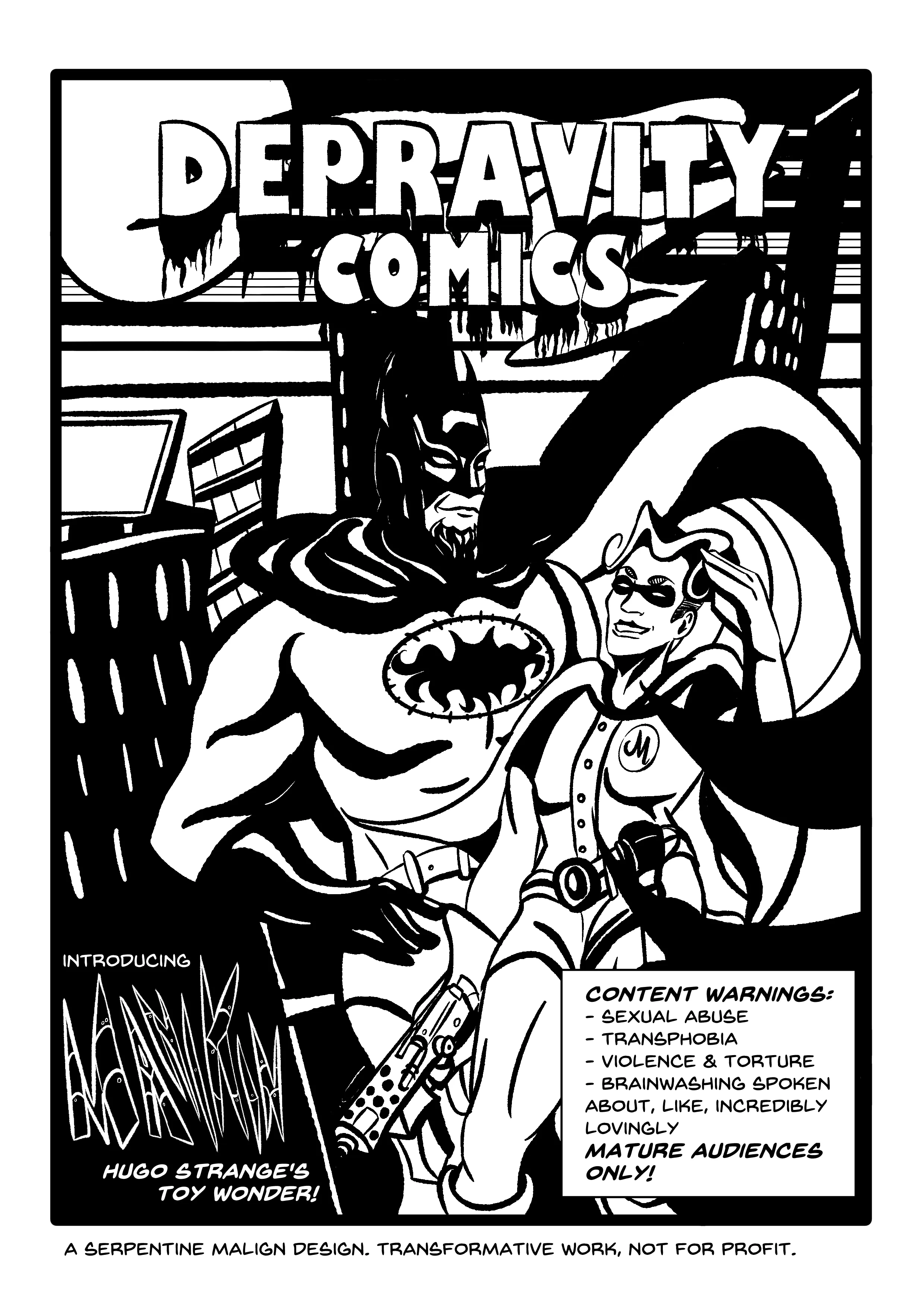 TITLE: DEPRAVITY COMICS. The title is bleeding, and the picture is a full-page drawing in black and white ink. (All pages, including this one, are inked sharply in black and white.) It's night in Gotham, the full moon is out, and Hugo Strange is out on the rooftops dressed as Batman, proudly standing with hands on hips. His cowl envelops an androgynous adult dressed as Robin and saluting the camera, but holding a machine gun. SUBTITLE: Introducing MANIKIN. Hugo Strange's toy wonder! CONTENT WARNINGS: - Sexual abuse - Transphobia - Violence and torture - Brainwashing spoken about, like, incredibly lovingly Mature audiences only! DISCLAIMER: A Serpentine Malign Design. Transformative work, not for profit.