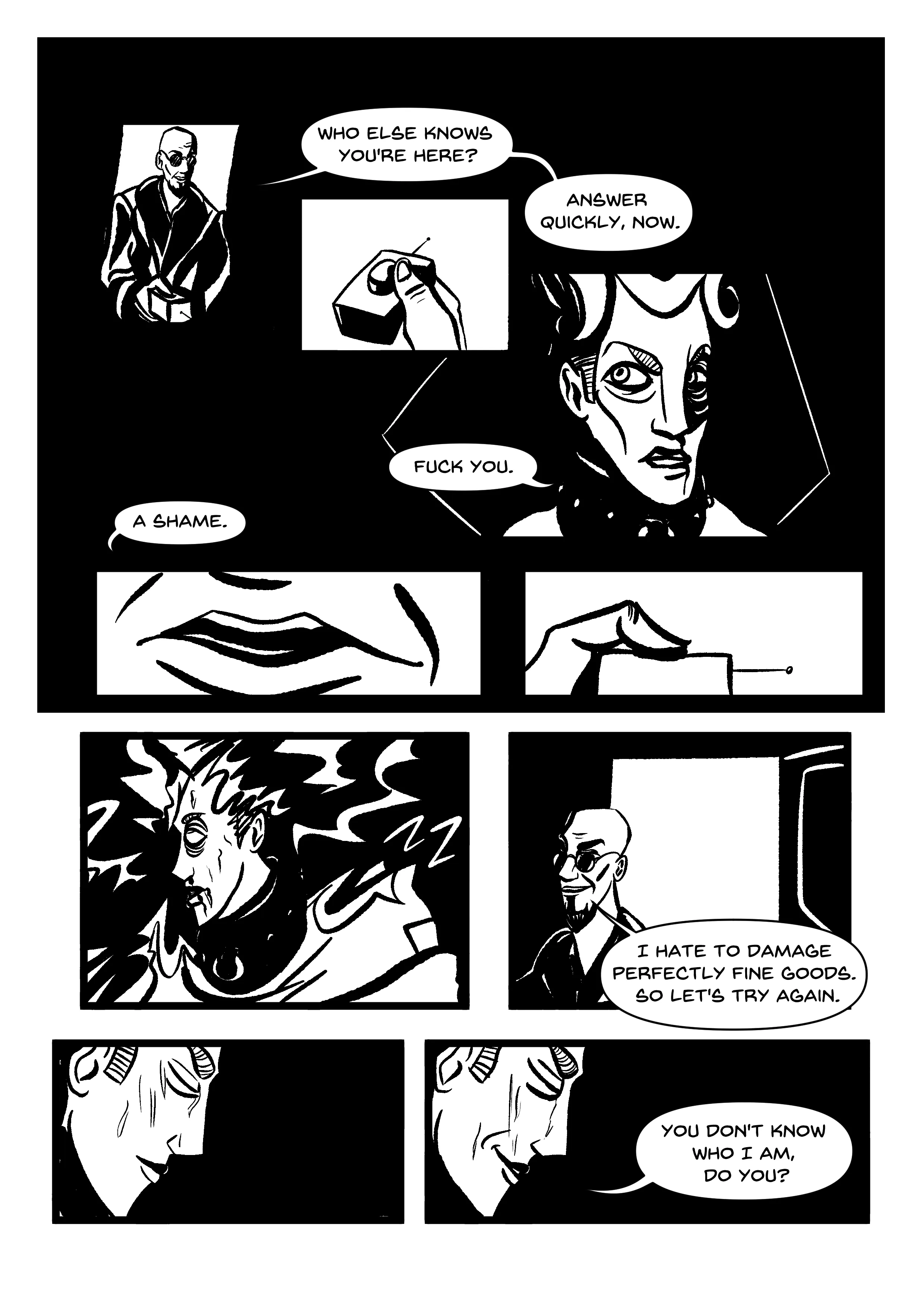 Panels, in darkness. PANEL 1: Hugo standing in a light doorway. He's holding something. 'Who else knows you're here?' PANEL 2: Close-up of what he's got in his hand: a shock button. 'Answer quickly, now.' PANEL 3: Manikin's bloody face, defiant and disdainful. 'Fuck you,' they reply. PANELS 4, 5: Close-up of Hugo's mouth, then him pressing the button. 'A shame.' PANEL 6: Manikin is shocked, lightning surrounding them. Their eyes roll back and they sweat profusely. PANEL 7: Hugo in the doorway, smiling. 'I hate to damage perfectly fine goods. So let's try again.' PANELS 8, 9: The same profile shot of Manikin, sweat dripping off their face. In the second panel, they're smiling, saying 'You don't know who I am, do you?