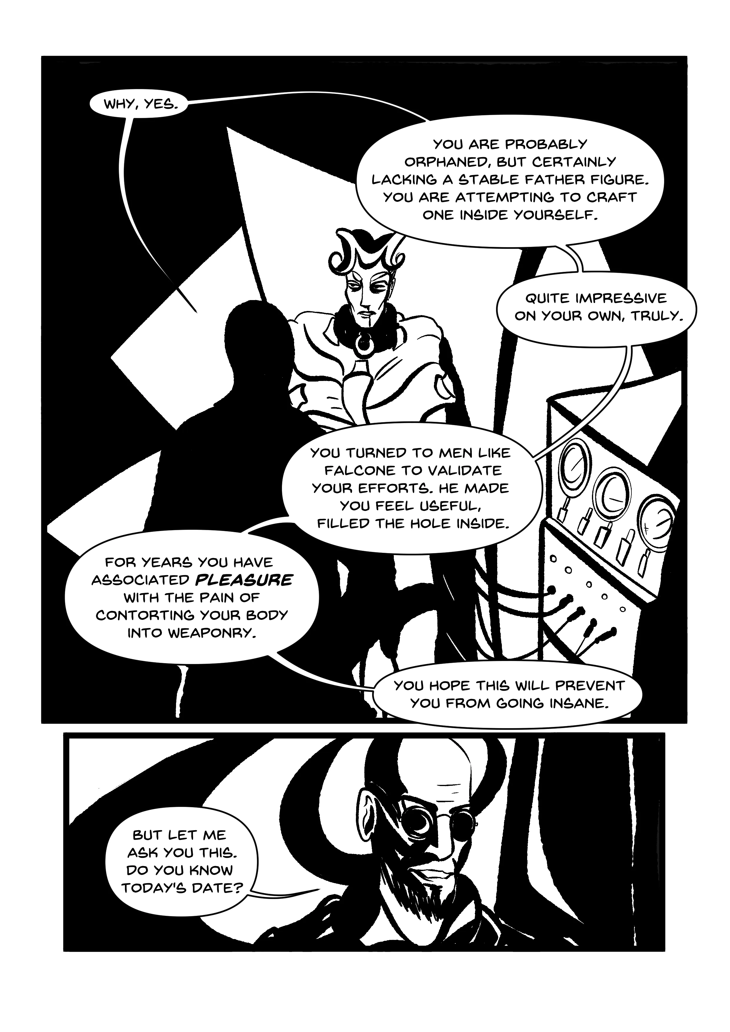 PANEL 1: Hugo, silhouetted in the foreground, observing a glaring Manikin, who we now see is straitjacketed and restrained against an odd set of panels that seem more German expressionist, form over function. They're hooked up to a machine that seems to be measuring their vitals... or delivering the shocks, like an ECT machine. The speech bubbles weave around Manikin. HUGO: 'Why, yes. You are probably orphaned, but certainly lacking a stable father figure. You are attempting to craft one inside yourself. Quite impressive on your own, truly. You turned to men like Falcone to validate your efforts. He made you feel useful. Filled the hole inside. For years you have associated PLEASURE with the pain of contorting your body into weaponry. You hope this will prevent you from going insane.' PANEL 2: This panel is smaller than the other. Close-up of Hugo's grinning face, along with spiral flourish behind him. He says, 'But let me ask you this. Do you know today's date?'