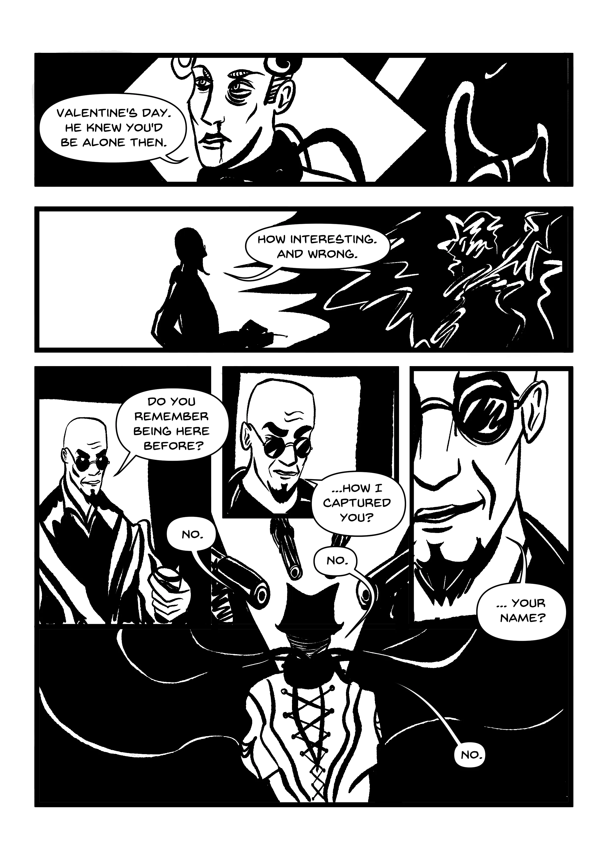 PANEL 1: Manikin, with some weird cables behind them that absolutely look like fucking. Whether the fucking is Hugo with his dolls, or Falcone and Manikin, is up to the reader. 'Valentine's day,' they reply. 'He knew you'd be alone then.' PANEL 2: Hugo, silhouetted, shocks Manikin again, depicted as just a mess of scribbles of lightning. 'How interesting. And wrong.' PANELS 3-6: Shots of Hugo which get increasingly close to his face. He is holding a glass now. These panels envelop a shot of Manikin from behind, who envisions the interrogation as being at gunpoint. 'Do you remember being here before?' 'No.' 'How I captured you?' 'No.' 'Your name?' 'No.' (This speech bubble is smallest and most claustrophobic of all.)