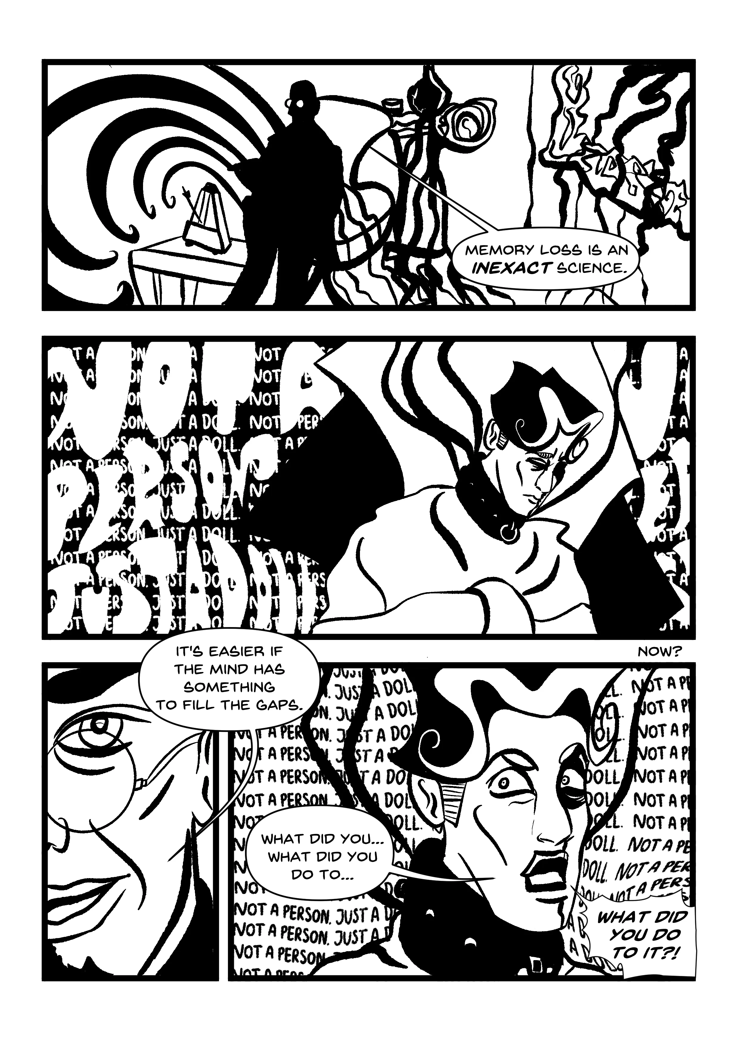 PANEL 1: Closeup of Hugo's face, eyebrow raised, nothing behind him. He grins malevolently. ''IT'?' PANEL 2: Manikin open-mouthed, nose bleeding. Eyes cut off by the panel once more. PANEL 3: Manikin's face, much smaller in the frame, surrounded by darkness save for the panel they're restrained against, now somewhat coffin-shaped. They are distraught, not quite sure how this is possible. 'It-- it means... it's...' PANEL 4: Close-up of Hugo, showing his forehead down to his nose. His glasses are classic anime glasses - they reflect all the light, while his eyes are invisible. The background is completely dark. 'Stop fighting. Accept it and find peace.' PANELS 5-7: Various shots of Manikin accepting their training. Caption, repeated across each of these panels: 'Not a person, just a doll.' The first is a closeup of them looking vacant, seductive, wearing the lace collar they wore with their lingerie. Their eyes water, and Hugo's hands (wearing signet rings) cup their face and neck. The caption here covers their forehead. The second is Manikin sitting in Hugo's closet, surrounded by rejected plastic dolls. They are posed awkwardly as though discarded like a ragdoll, and they listen to their mantras through a tape recorder. The caption here covers their mouth. The third is Manikin aiming a gun at their prior employer, Don Falcone. The caption here covers their entire face.