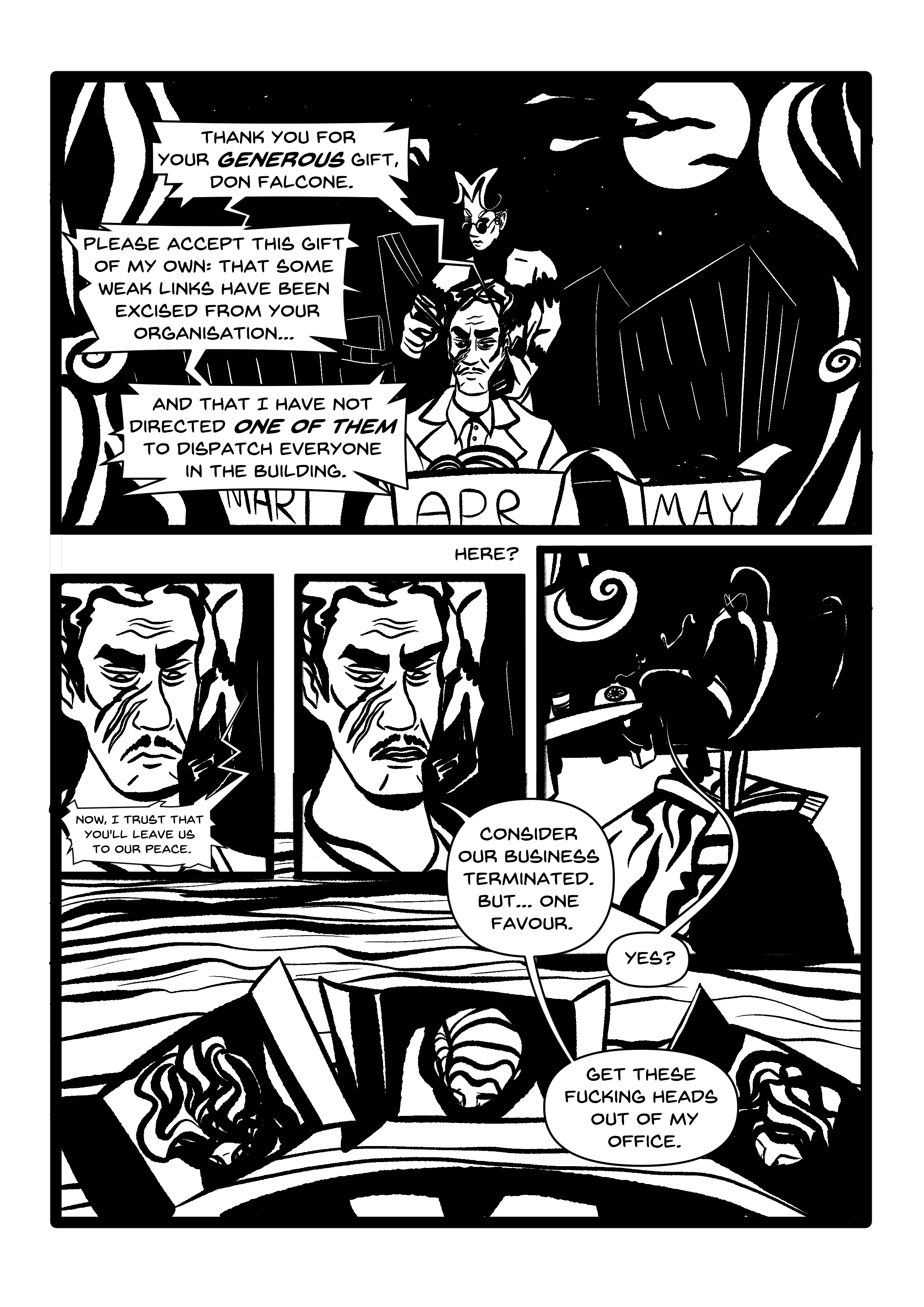 PANEL 1: Pulling out from the last shot of the previous page, another shot of the same action, Manikin aiming the gun at Falcone's head. The Gotham night skyline looms through the floor-to-ceiling window, while the frame is enveloped by thick curtains, pulled back with spiral clasps. Three boxes sit in front of him, labelled 'Mar', 'Apr', 'May'. Something looking like... hair? pokes out of each box. We now see Manikin's other hand holds a phone to Falcone's ear. HUGO (OVER THE PHONE): 'Thank you for your GENEROUS gift, Don Falcone. Please accept this gift of my own: that some weak links have been excised from your organisation... and that I have not directed ONE OF THEM to dispatch everyone in the building.' PANEL 2: Close-up of Falcone, frowning. Hugo, over the phone: 'Now, I trust that you'll leave us to our peace.' PANEL 3: The same close-up, but Falcone now looks more defeated. He replies: 'Consider our business terminated. But... one favour.' PANEL 4: Hugo, in darkness, sitting in his big armchair atop his ugly fucking tiger rug. He talks on his home phone. 'Yes?' PANEL 5: Top-down view of the contents of the boxes, on Falcone's polished wood desk. Confirmation that yes, they are indeed severed heads. FALCONE: 'Get these fucking heads out of my office.'
