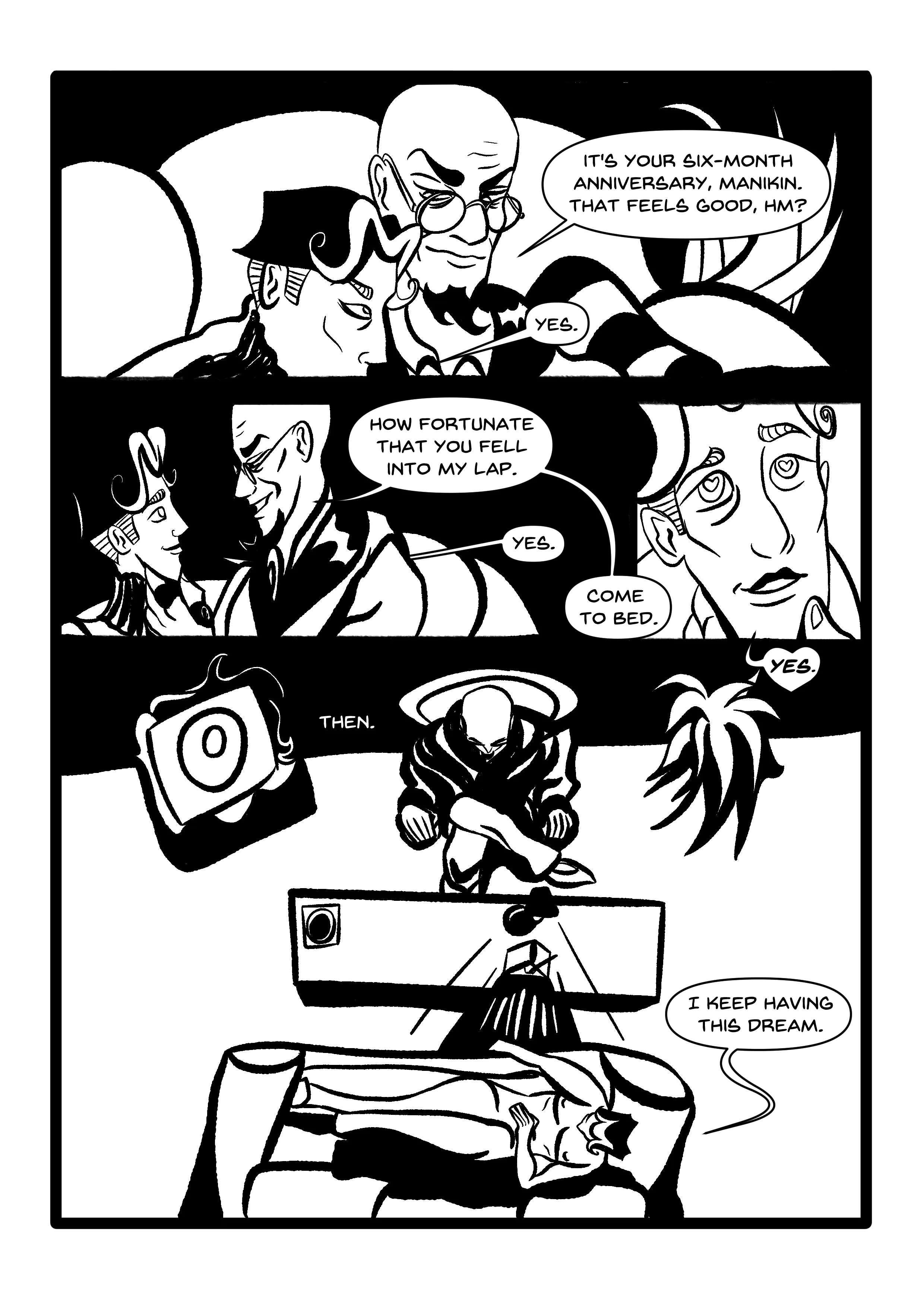 PANEL 1: Hugo and Manikin, cuddling on the couch, a houseplant behind them. Manikin's mouth is out of shot. HUGO: 'It's your six-month anniversary, Manikin. That feels good, hm?' MANIKIN: 'Yes.' PANEL 2: A new shot of the same scene. Hugo tilts Manikin's chin. 'How fortunate that you fell into my lap.' MANIKIN (SMILING): 'Yes.' PANEL 3: Close-up of a lovestruck Manikin. They literally have heart pupils! HUGO: Come to bed. MANIKIN: 'YES.' (the speech bubble is a heart, even!) PANEL 4: CAPTION: 'Then.' It appears we've stepped back in time. A top-down shot of Hugo and Manikin in the 'therapy room', once more. Hugo has the metronome setup. Manikin reclines on the couch, naked, saying, 'I keep having this dream.'