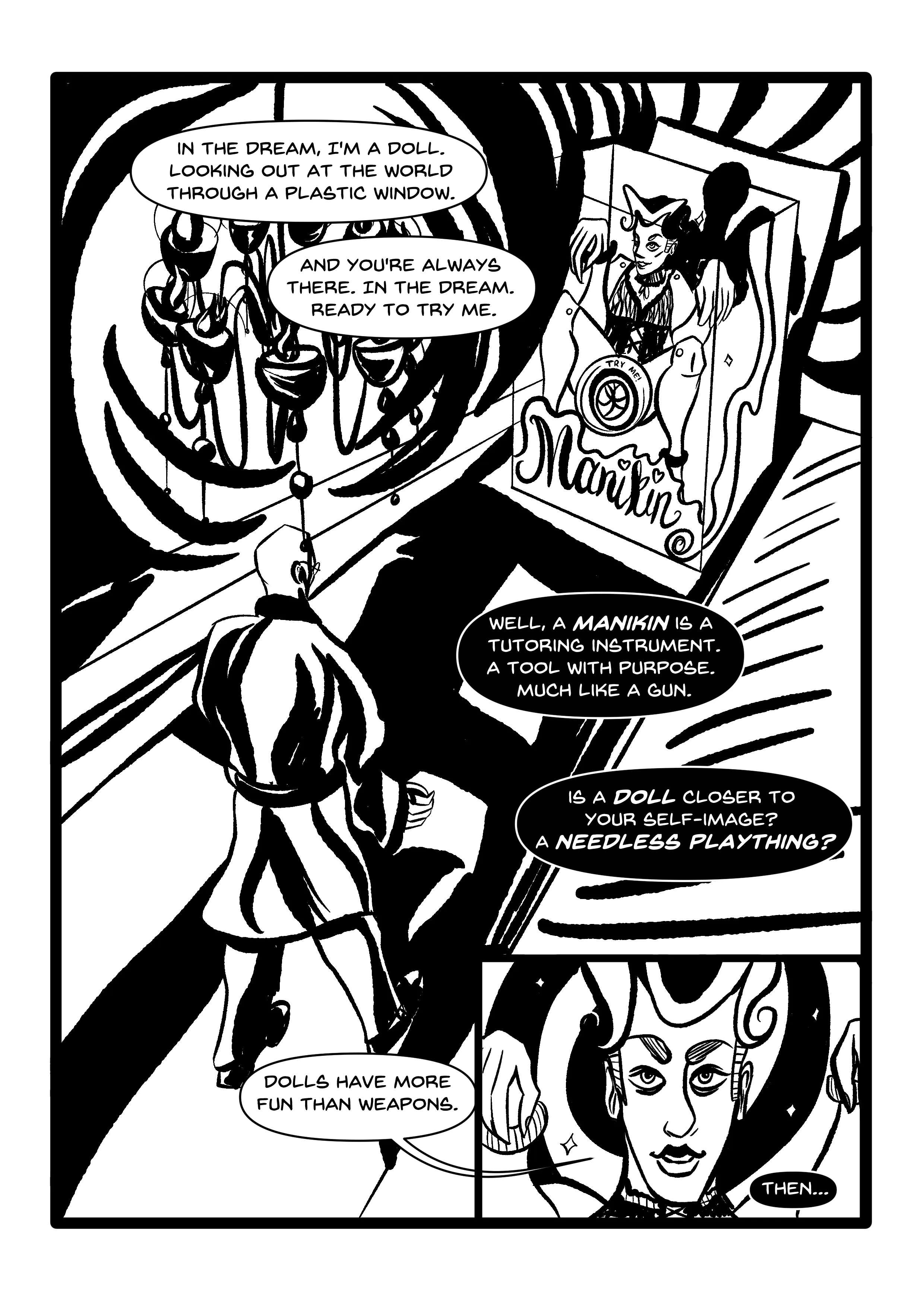 PANEL 1: Nearly takes up the entire page. The dream world, swirling with shadows. A chandelier hangs above. Manikin is literally a doll in a box, tied up with plastic cable ties with a 'try me' slit between their forcibly spread legs. A smile is plastered on their face. Hugo is in the foreground, approaching the doll box. OFFSCREEN: 'In the dream, I'm a doll. Looking out at the world through a plastic window. And you're always there. In the dream. Ready to try me.' HUGO: 'Well, a MANIKIN is a tutoring instrument. A tool with purpose. Much like a gun. Is a DOLL closer to your self-image? a NEEDLESS PLAYTHING? PANEL 2: Close-up of Manikin's smiling dollface, idealised. They seem to be wearing makeup, and a spiral is behind them. 'Dolls have more fun than weapons.' HUGO (OFFSCREEN): 'Then...'