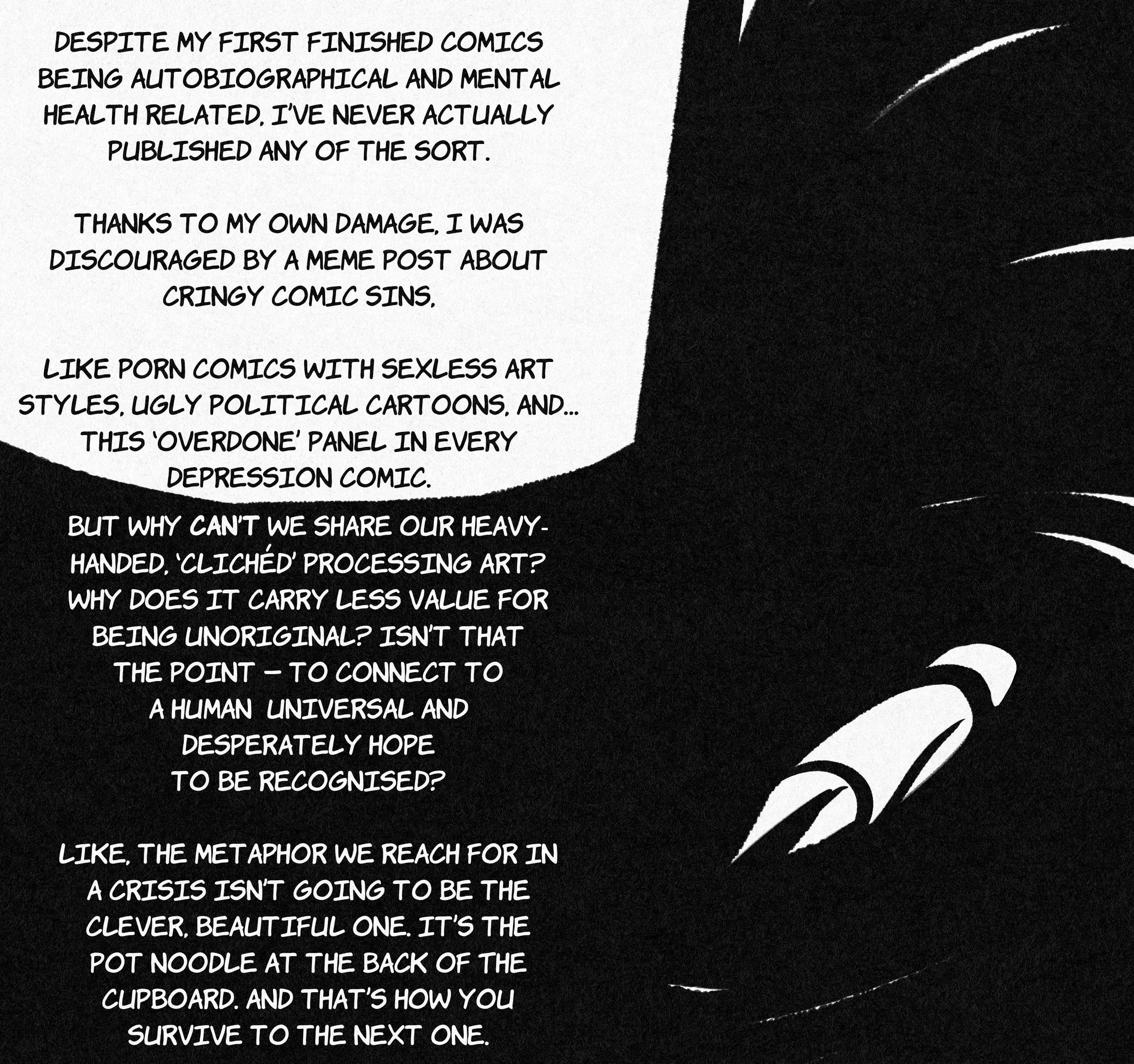 a captioned panel, with the following text (black on a white background): "despite my first finished comics being autobiographical and mental health related, i've never actually published any of the sort. thanks to my own damage, i was discouraged by a meme post about cringy comic sins. like porn comics with sexless art styles, ugly political cartoons, and... this 'overdone' panel in every depression comic.' (the panel in question: a featureless person face down in a black void.) inside the same void, the following text: "but why can't we share our heavy-handed, 'clichéd' processing art? why does it carry less value for being unoriginal? isn't that the point - to connect to a human universal and desperately hope to be recognised? like, the metaphor we reach for in a crisis isn't going to be the clever, beautiful one. it's the pot noodle at the back of the cupboard. and that's how you survive to the next one."