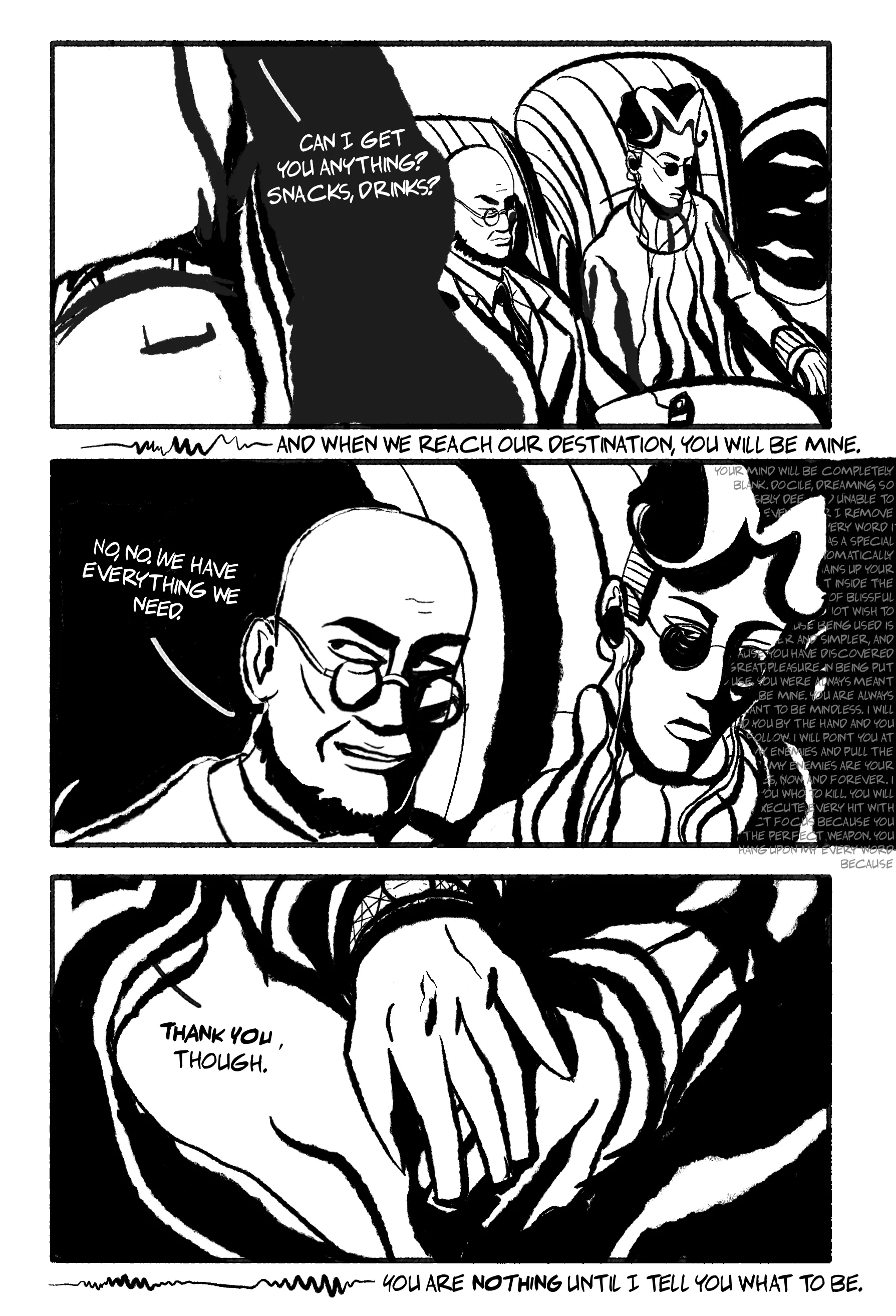 3 panel ink comic. Panel 1: Hugo and Mat sit on a plane. Mat sits with headphones plugged into a cassette player. An attendant asks, 'Can I get you anything? Snacks, drinks?' Outside the panel is a caption of, presumably, the tape recording: 'And when we reach our destination, you will be mine.' Panel 2: Close-up of Hugo and Mat in the background. In the shadow of Mat is various brainwashing/hypnotic mantras around blank docility and obedience. Panel 3: Close-up of Hugo and Mat's hands, holding under the foldaway table. Hugo: 'Thank you, though.' Outside the panels again, the caption 'You are nothing until I tell you what to be.'